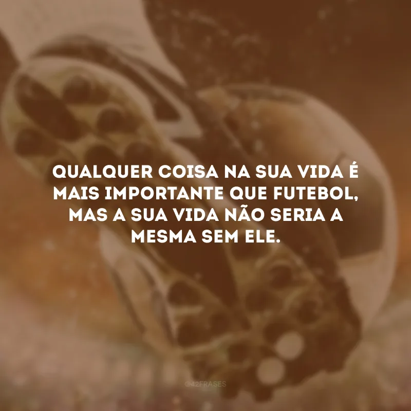 Qualquer coisa na sua vida é mais importante que futebol, mas a sua vida não seria a mesma sem ele.