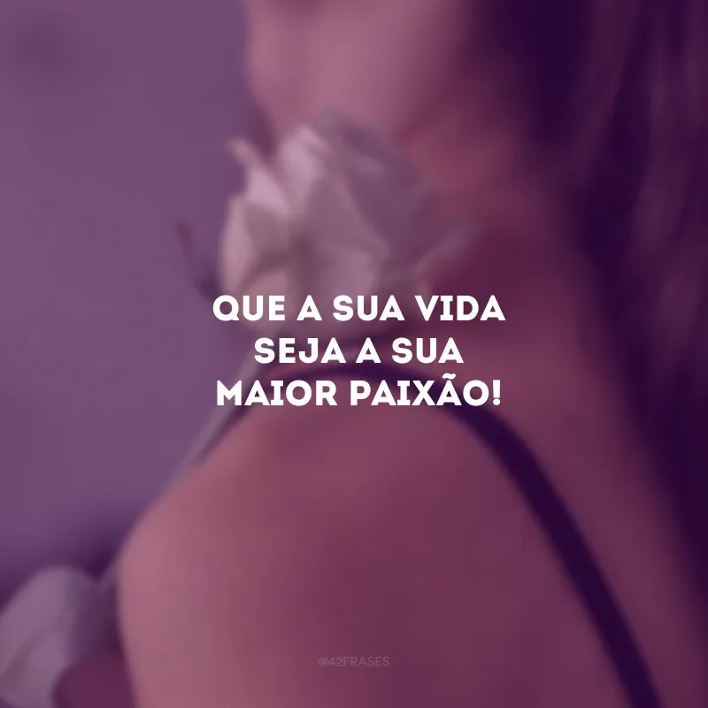 Que a sua vida seja a sua maior paixão!
