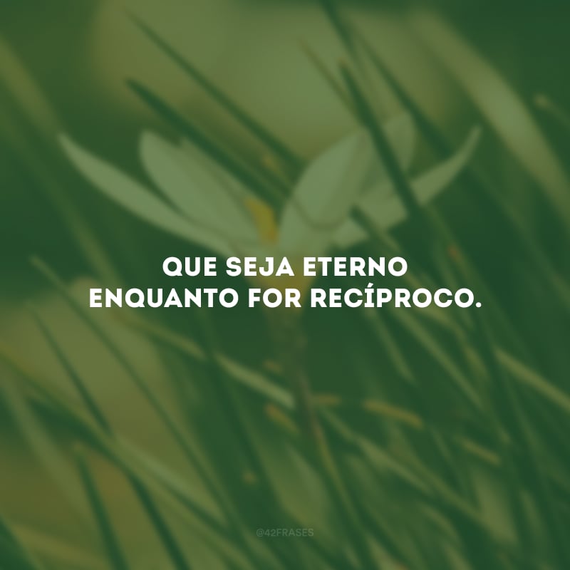 Que seja eterno enquanto for recíproco.