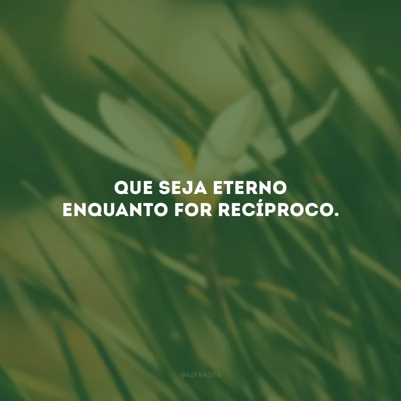 Que seja eterno enquanto for recíproco.