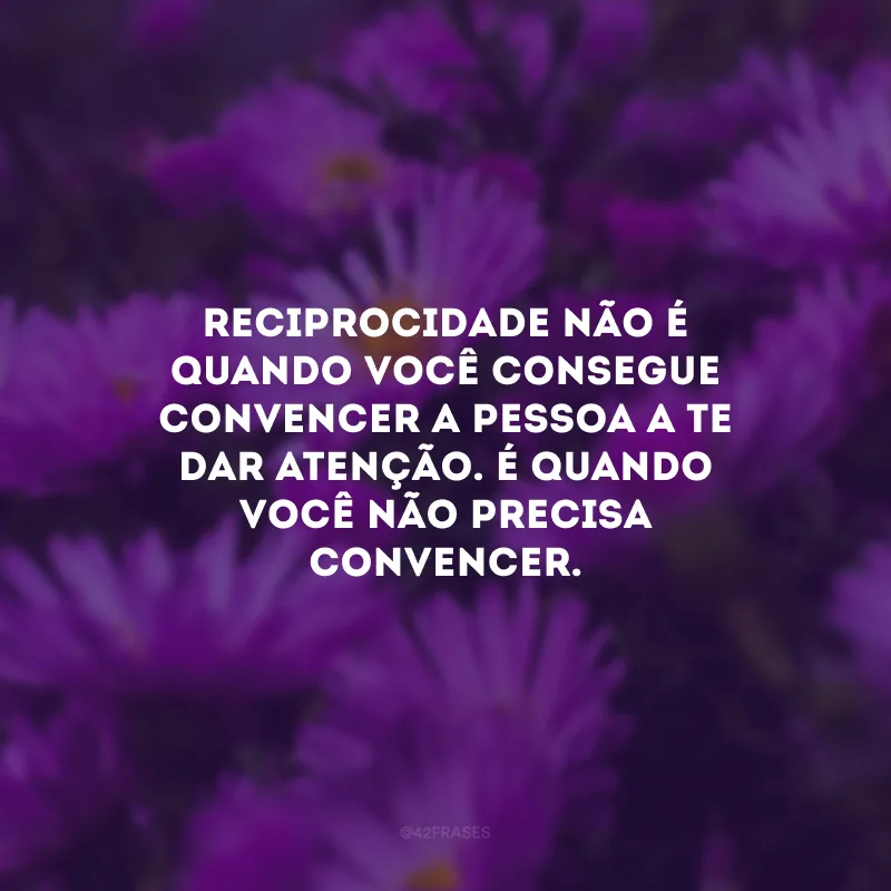 Reciprocidade não é quando você consegue convencer a pessoa a te dar atenção. É quando você não precisa convencer.