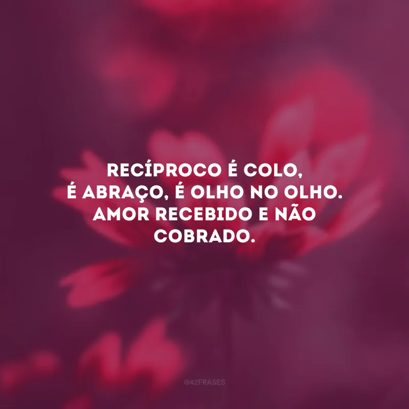 Recíproco é colo, é abraço, é olho no olho. Amor recebido e não cobrado.