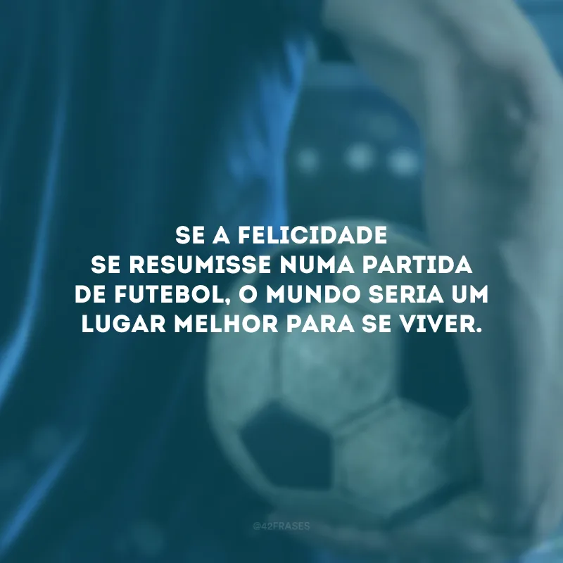 Se a felicidade se resumisse numa partida de futebol, o mundo seria um lugar melhor para se viver.