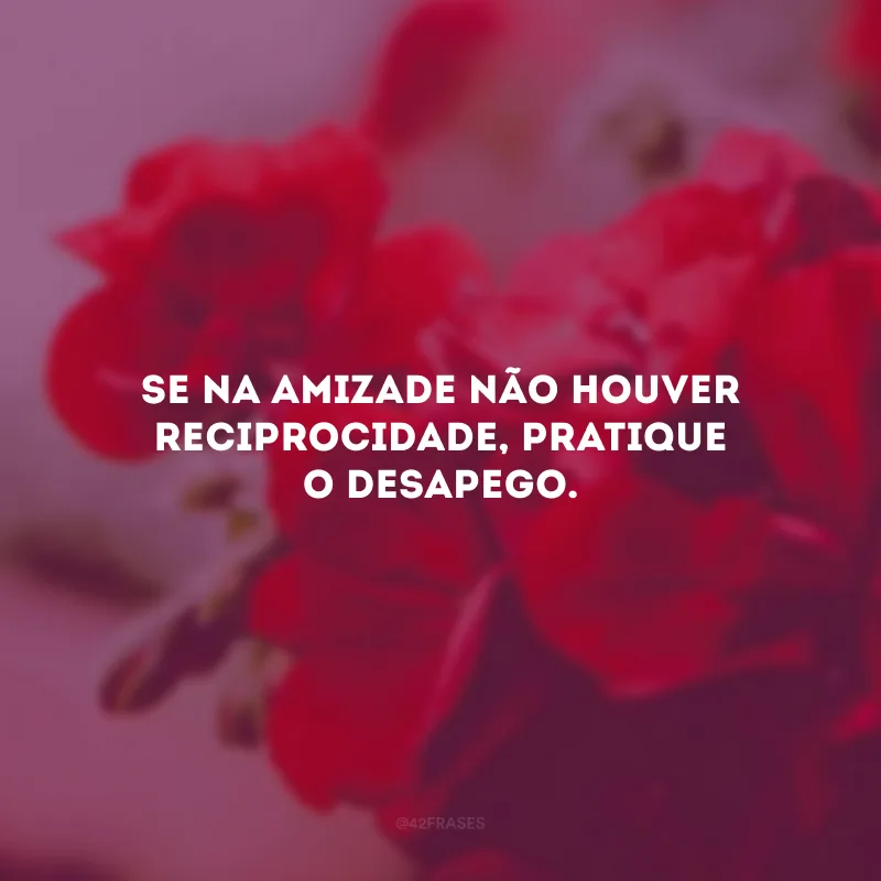 Se na amizade não houver reciprocidade, pratique o desapego.