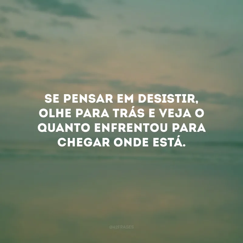 Se pensar em desistir, olhe para trás e veja o quanto enfrentou para chegar onde está.