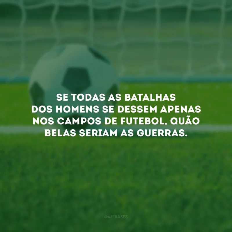 Se todas as batalhas dos homens se dessem apenas nos campos de futebol, quão belas seriam as guerras. 