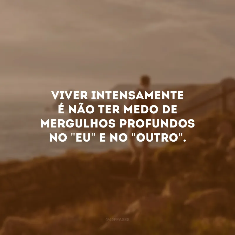 Viver intensamente é não ter medo de mergulhos profundos no \"eu\" e no \"outro\".