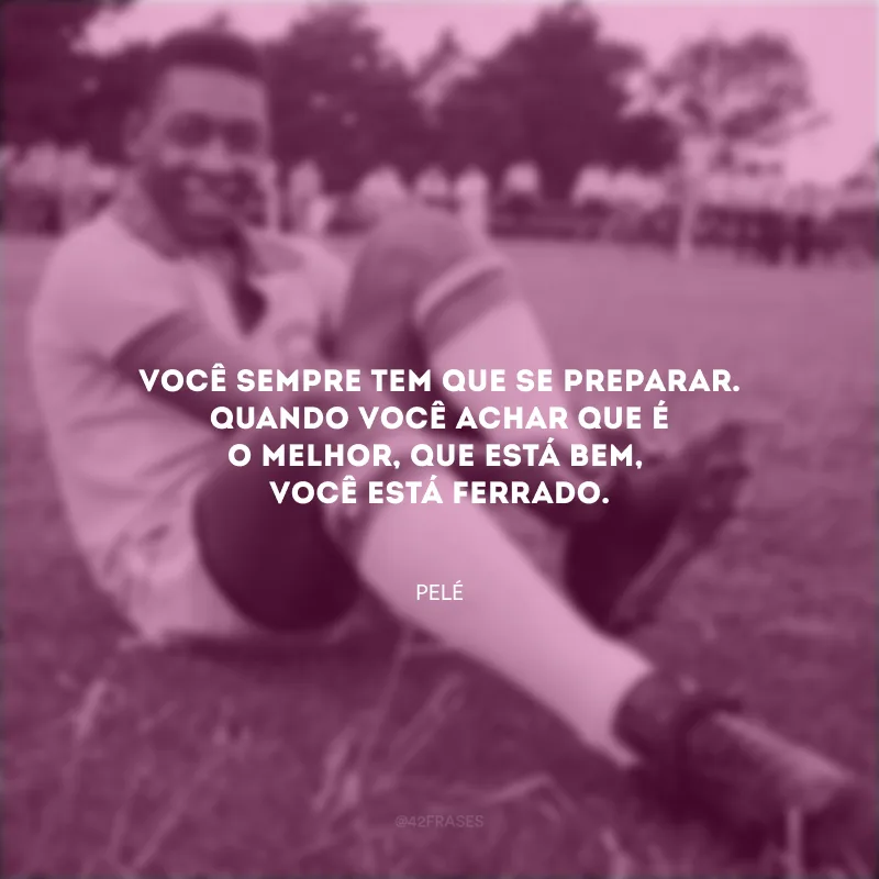 Você sempre tem que se preparar. Quando você achar que é o melhor, que está bem, você está ferrado.