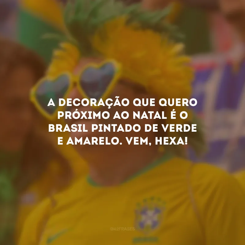 A decoração que quero próximo ao Natal é o Brasil pintado de verde e amarelo. Vem, Hexa!
