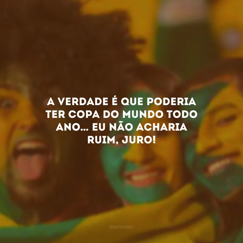A verdade é que poderia ter Copa do Mundo todo ano… Eu não acharia ruim, juro!

