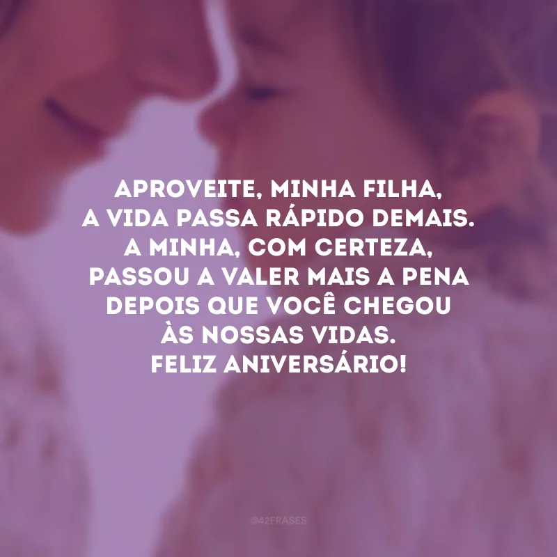 Aproveite, minha filha, a vida passa rápido demais. A minha, com certeza, passou a valer mais a pena depois que você chegou às nossas vidas. Feliz aniversário!