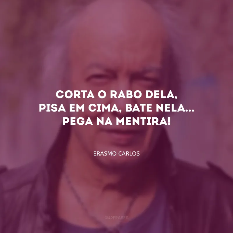 Corta o rabo dela, pisa em cima, bate nela... Pega na mentira!