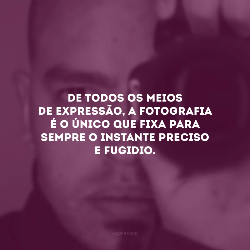 De todos os meios de expressão, a fotografia é o único que fixa para sempre o instante preciso e fugidio.