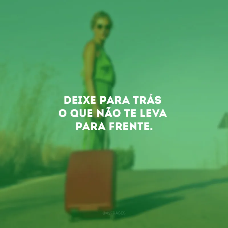 Deixe para trás o que não te leva para frente.