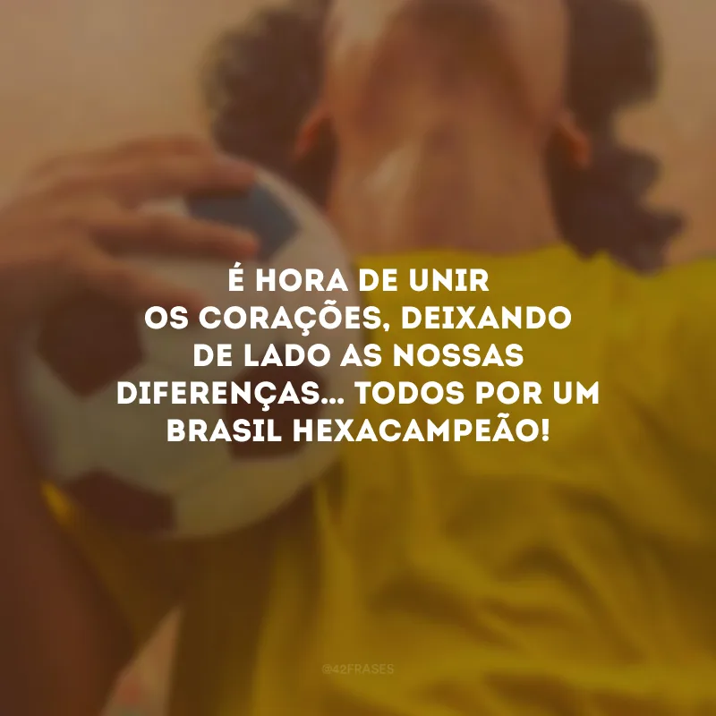 É hora de unir os corações, deixando de lado as nossas diferenças… Todos por um Brasil Hexacampeão!

