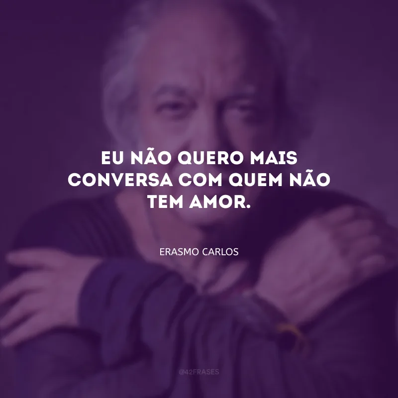 Eu não quero mais conversa com quem não tem amor.