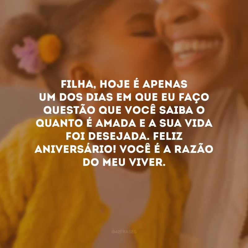 Filha, hoje é apenas um dos dias em que eu faço questão que você saiba o quanto é amada e a sua vida foi desejada. Feliz aniversário! Você é a razão do meu viver.