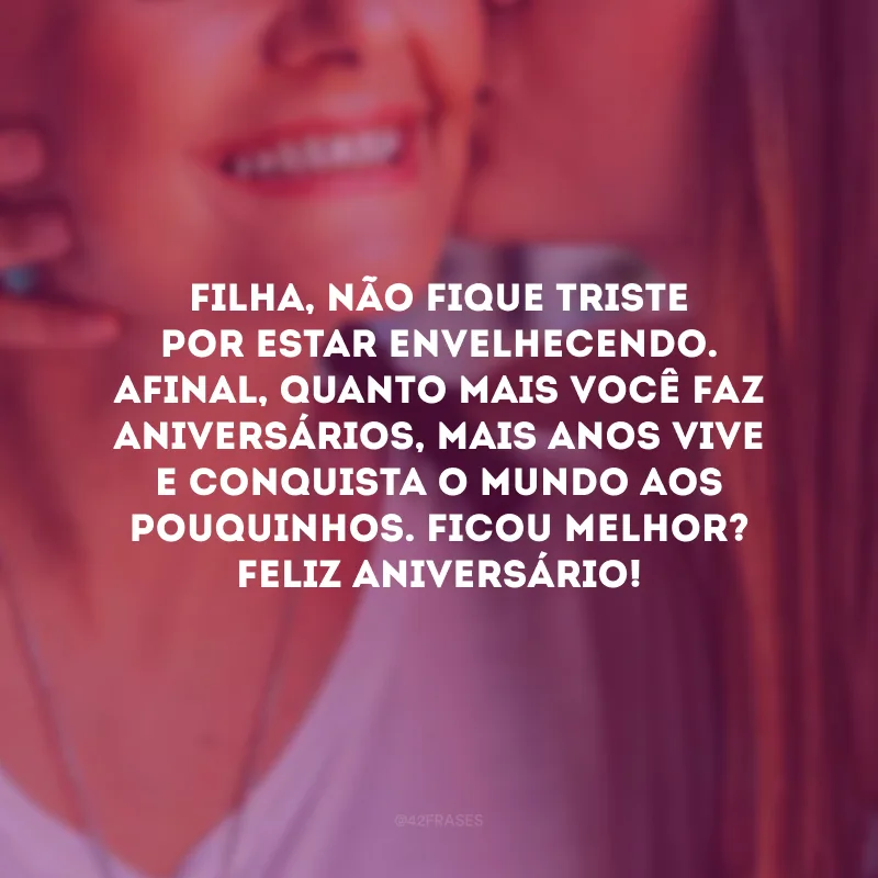 Filha, não fique triste por estar envelhecendo. Afinal, quanto mais você faz aniversários, mais anos vive e conquista o mundo aos pouquinhos. Ficou melhor? Feliz aniversário!
