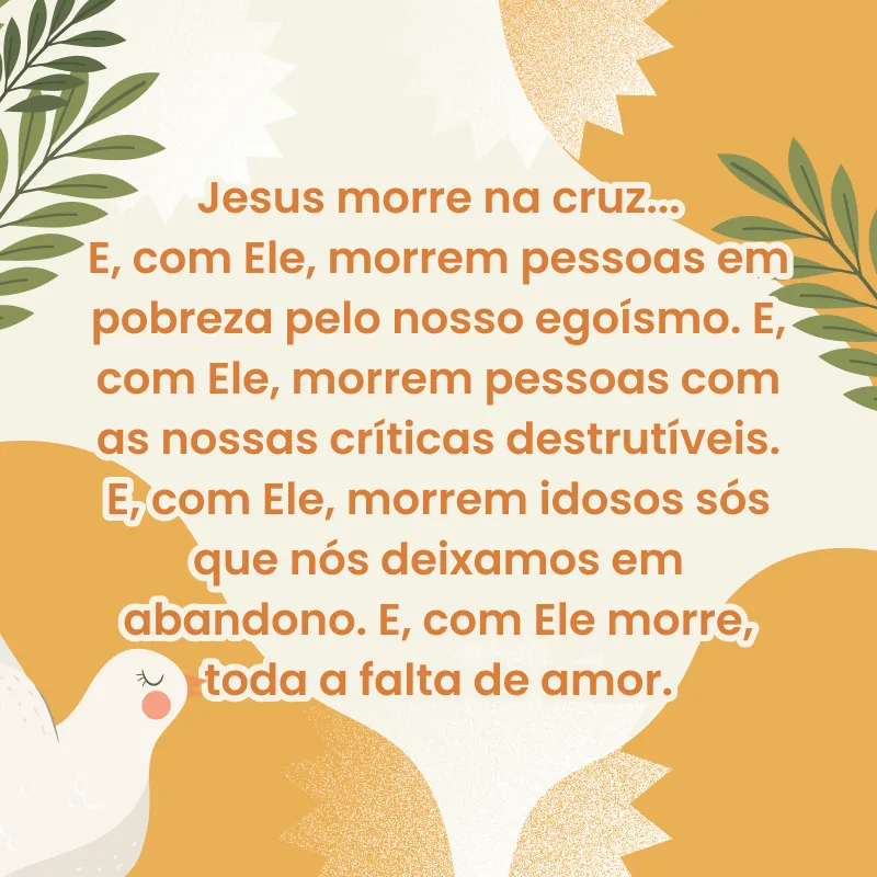 Jesus morre na cruz... E, com Ele, morrem pessoas em pobreza pelo nosso egoísmo. E, com Ele, morrem pessoas com as nossas críticas destrutíveis. E, com Ele, morrem idosos sós que nós deixamos em abandono. E, com Ele morre, toda a falta de amor.