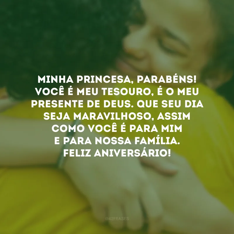 Minha princesa, parabéns! Você é meu tesouro, é o meu presente de Deus. Que seu dia seja maravilhoso, assim como você é para mim e para nossa família. Feliz aniversário!