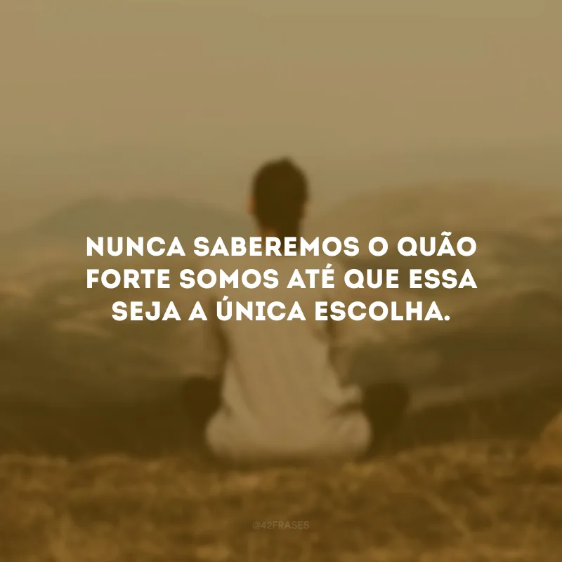 Nunca saberemos o quão forte somos até que essa seja a única escolha.