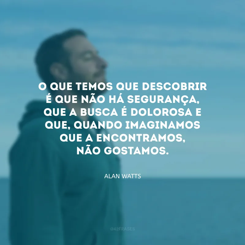 O que temos que descobrir é que não há segurança, que a busca é dolorosa e que, quando imaginamos que a encontramos, não gostamos. 