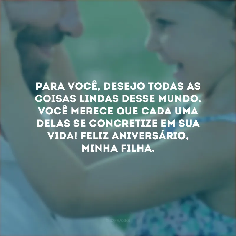Para você, desejo todas as coisas lindas desse mundo. Você merece que cada uma delas se concretize em sua vida! Feliz aniversário, minha filha.