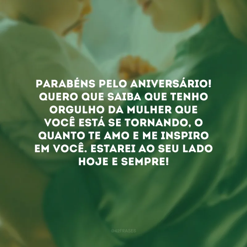 Parabéns pelo aniversário! Quero que saiba que tenho orgulho da mulher que você está se tornando, o quanto te amo e me inspiro em você. Estarei ao seu lado hoje e sempre!