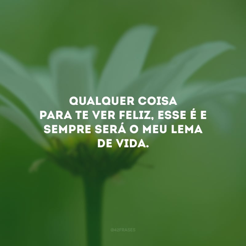 Qualquer coisa para te ver feliz, esse é e sempre será o meu lema de vida.