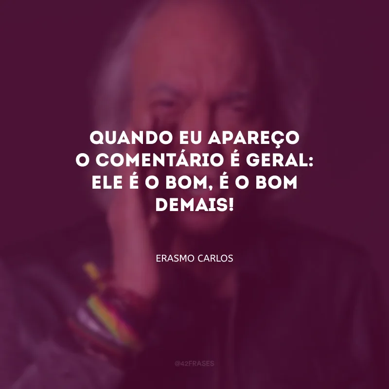 Quando eu apareço o comentário é geral: ele é o bom, é o bom demais!