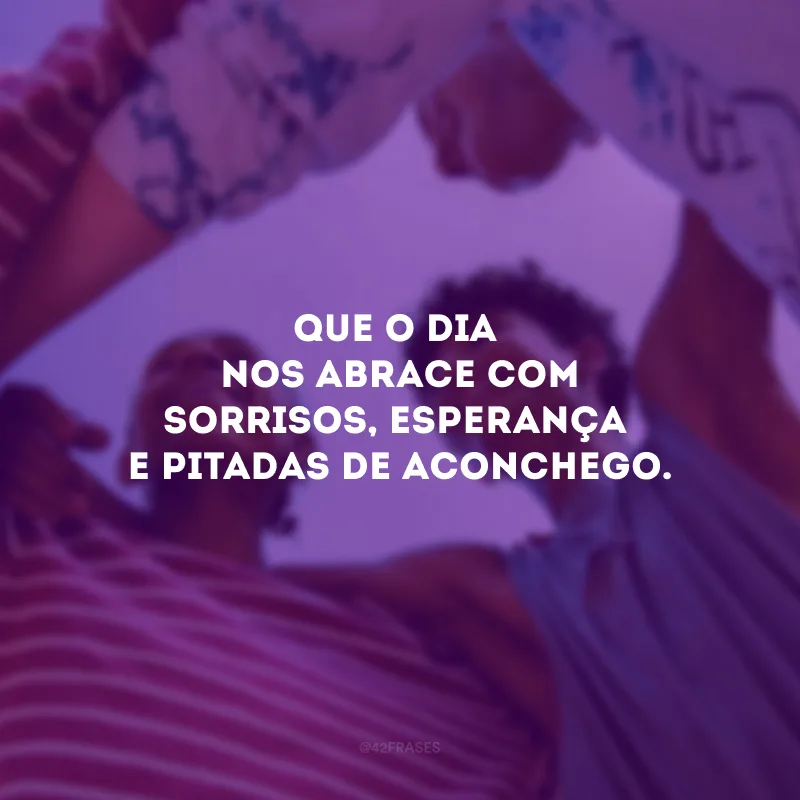 Que o dia nos abrace com sorrisos, esperança e pitadas de aconchego.