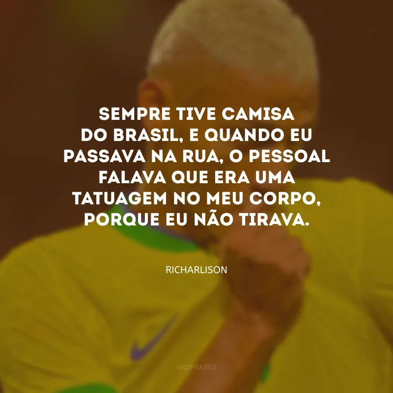 Sempre tive camisa do Brasil, e quando eu passava na rua, o pessoal falava que era uma tatuagem no meu corpo, porque eu não tirava.