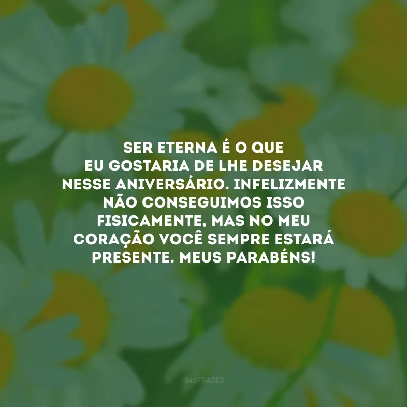 Ser eterna é o que eu gostaria de lhe desejar nesse aniversário. Infelizmente não conseguimos isso fisicamente, mas no meu coração você sempre estará presente. Meus parabéns!