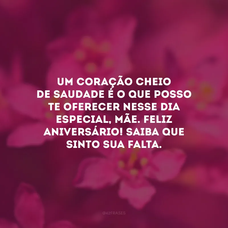 Um coração cheio de saudade é o que posso te oferecer nesse dia especial, mãe. Feliz aniversário! Saiba que sinto sua falta.