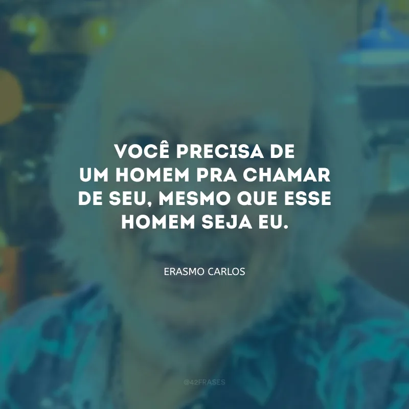 Você precisa de um homem pra chamar de seu, mesmo que esse homem seja eu.
