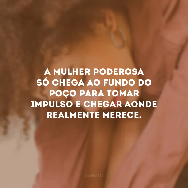 A mulher poderosa só chega ao fundo do poço para tomar impulso e chegar aonde realmente merece.