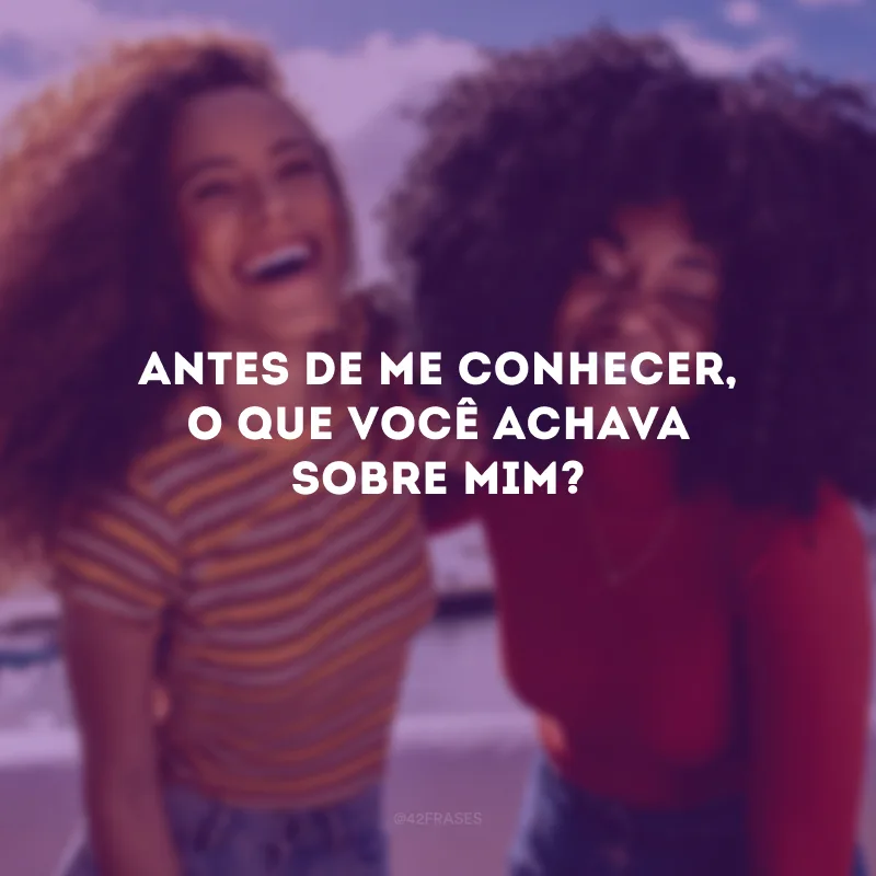 Antes de me conhecer, o que você achava sobre mim? 