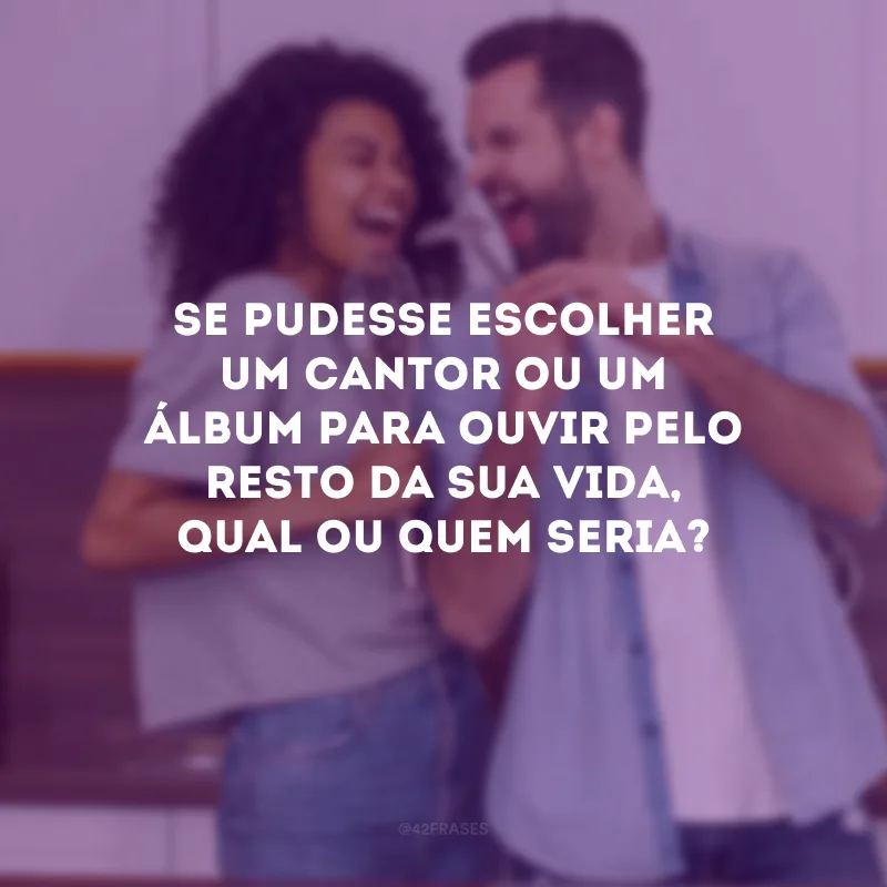 Se pudesse escolher um cantor ou um álbum para ouvir pelo resto da sua vida, qual ou quem seria? 