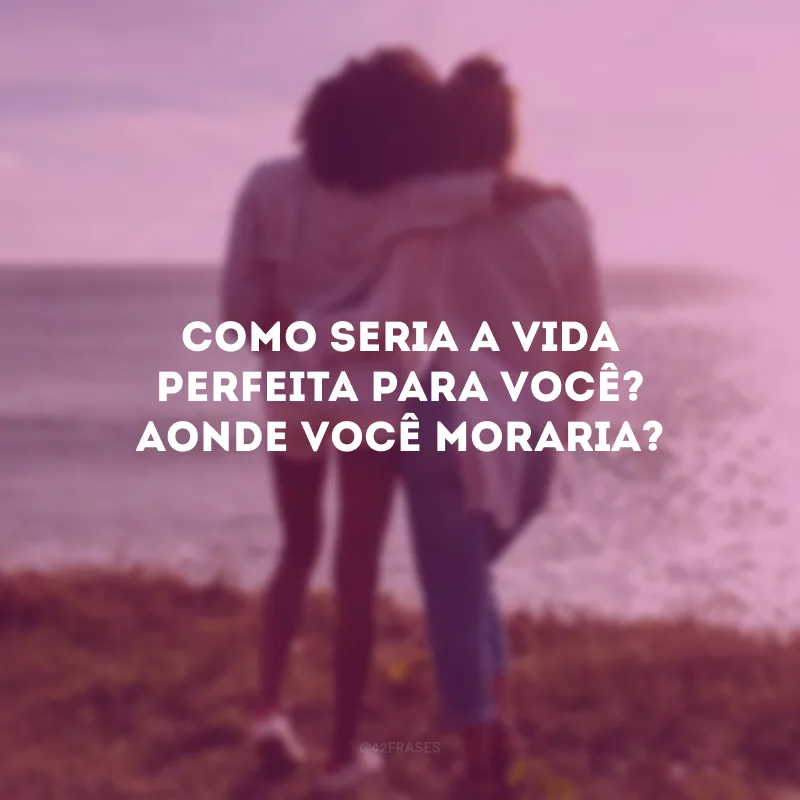 Como seria a vida perfeita para você? Aonde você moraria?