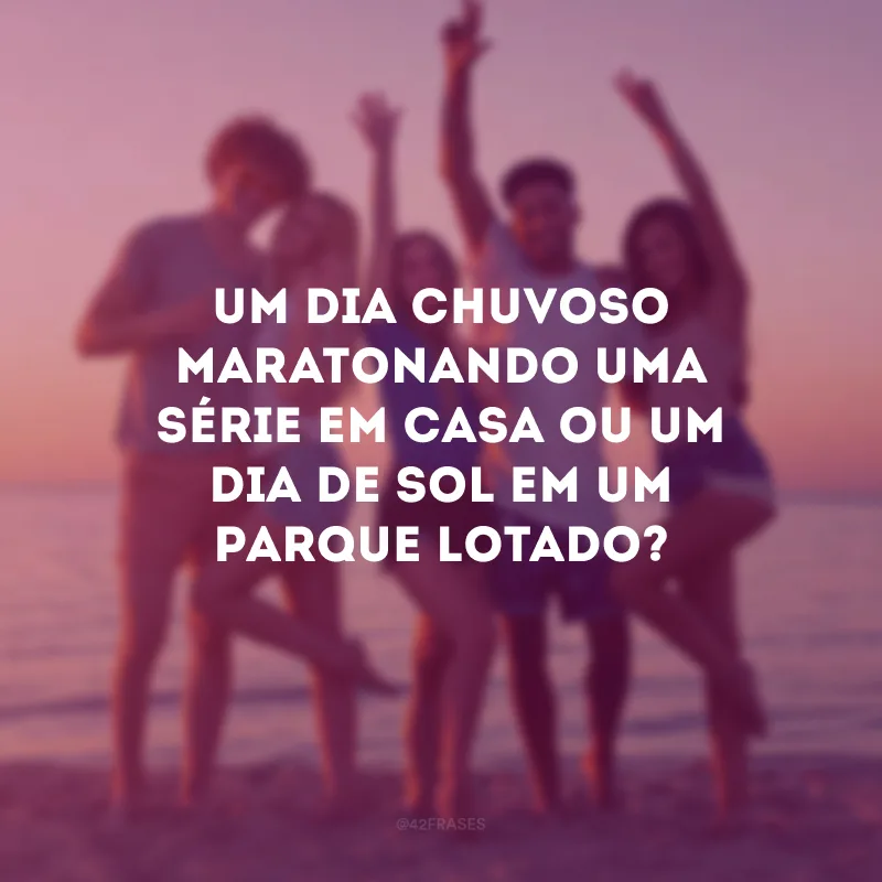 Um dia chuvoso maratonando uma série em casa ou um dia de sol em um parque lotado?