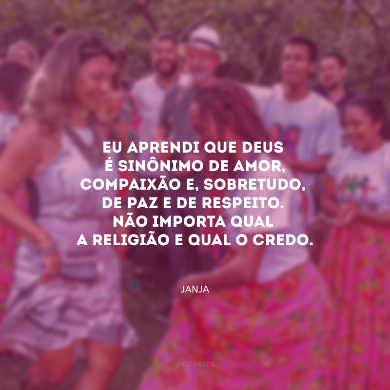 Eu aprendi que Deus é sinônimo de amor, compaixão e, sobretudo, de paz e de respeito. Não importa qual a religião e qual o credo.