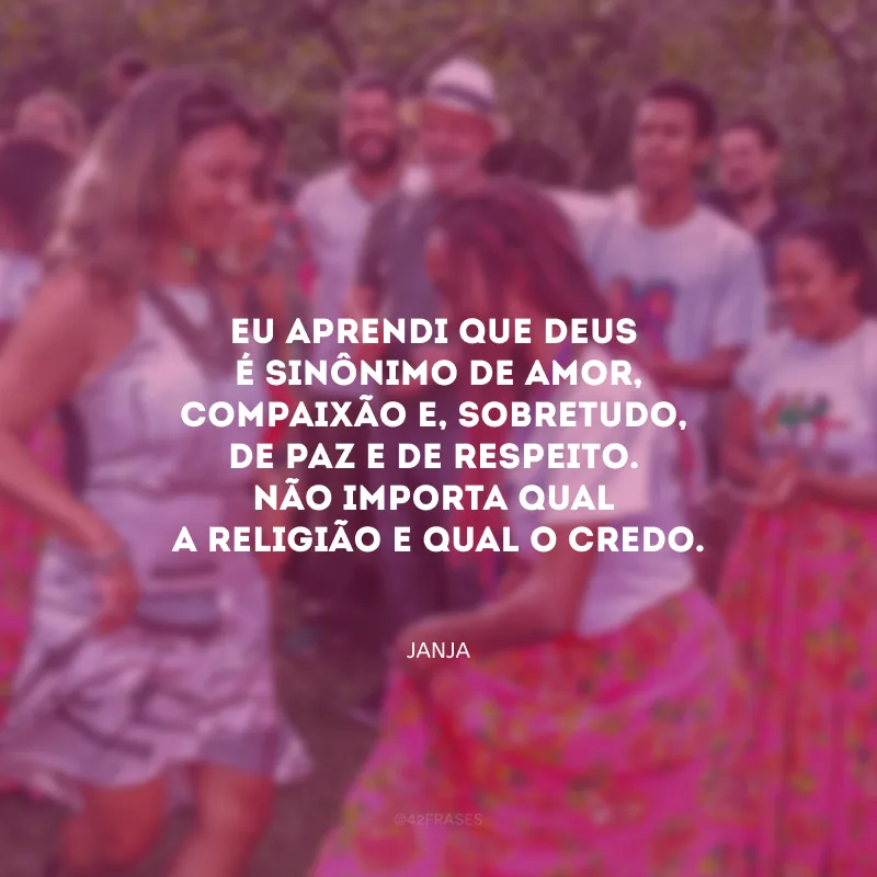 Eu aprendi que Deus é sinônimo de amor, compaixão e, sobretudo, de paz e de respeito. Não importa qual a religião e qual o credo.