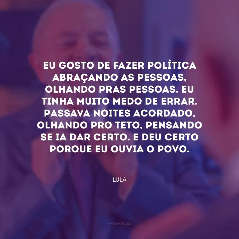 Eu gosto de fazer política abraçando as pessoas, olhando pras pessoas. Eu tinha muito medo de errar. Passava noites acordado, olhando pro teto, pensando se ia dar certo. E deu certo porque eu ouvia o povo.