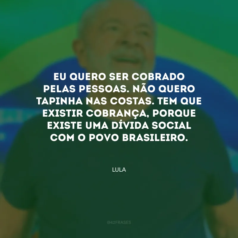 Eu quero ser cobrado pelas pessoas. Não quero tapinha nas costas. Tem que existir cobrança, porque existe uma dívida social com o povo brasileiro.