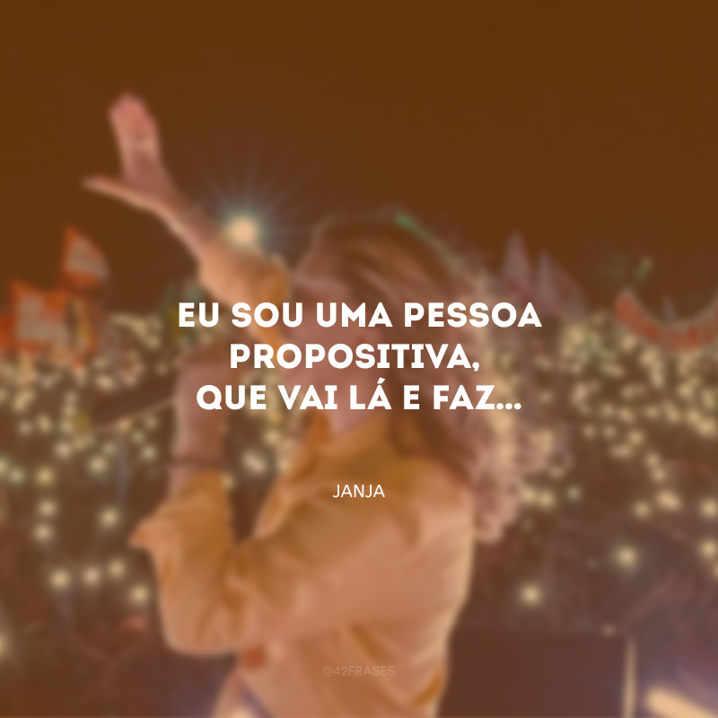 Eu sou uma pessoa propositiva, que vai lá e faz…