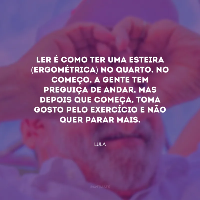 Ler é como ter uma esteira (ergométrica) no quarto. No começo, a gente tem preguiça de andar, mas depois que começa, toma gosto pelo exercício e não quer parar mais.