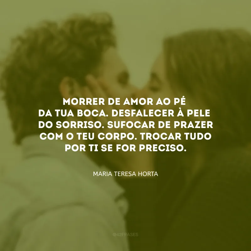 Morrer de amor ao pé da tua boca. Desfalecer à pele do sorriso. Sufocar de prazer com o teu corpo. Trocar tudo por ti se for preciso. 