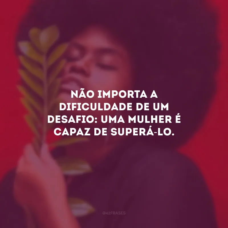 Não importa a dificuldade de um desafio: uma mulher é capaz de superá-lo.