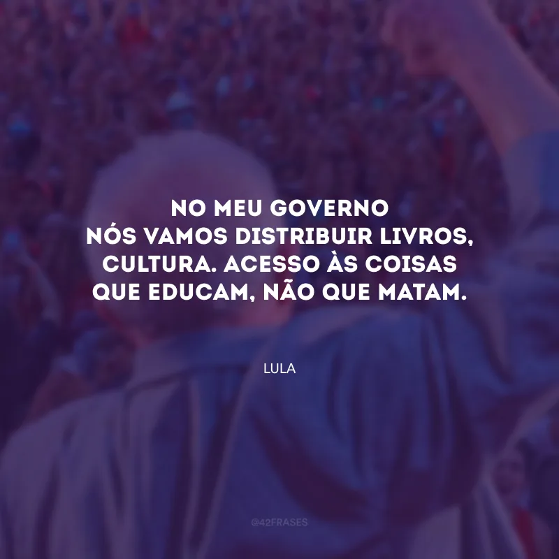 No meu governo nós vamos distribuir livros, cultura. Acesso às coisas que educam, não que matam.