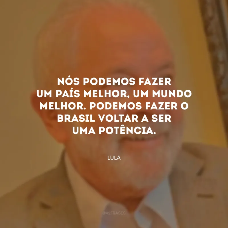 Nós podemos fazer um país melhor, um mundo melhor. Podemos fazer o Brasil voltar a ser uma potência.